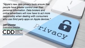 “Apple’s new data privacy tools ensure that people have greater control over their personal information. Data brokers and online advertisers will now have to act more responsibly when dealing with consumers who use third party apps on Apple devices.” Jeff Chester